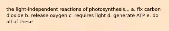 the light-independent reactions of photosynthesis... a. fix carbon dioxide b. release oxygen c. requires light d. generate ATP e. do all of these