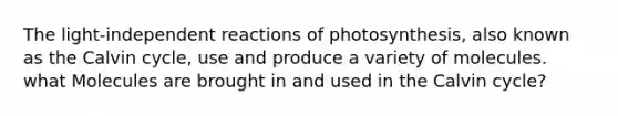 The light-independent reactions of photosynthesis, also known as the Calvin cycle, use and produce a variety of molecules. what Molecules are brought in and used in the Calvin cycle?