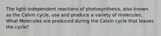 The light-independent reactions of photosynthesis, also known as the Calvin cycle, use and produce a variety of molecules. What Molecules are produced during the Calvin cycle that leaves the cycle?