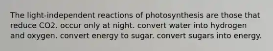 The light-independent reactions of photosynthesis are those that reduce CO2. occur only at night. convert water into hydrogen and oxygen. convert energy to sugar. convert sugars into energy.