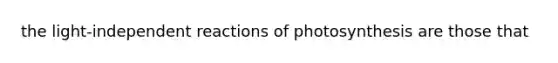 the light-independent reactions of photosynthesis are those that