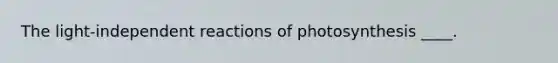 The light-independent reactions of photosynthesis ____.​