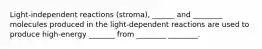 Light-independent reactions (stroma), ______ and ________ molecules produced in the light-dependent reactions are used to produce high-energy _______ from ________ ________.