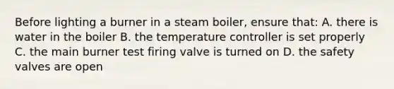 Before lighting a burner in a steam boiler, ensure that: A. there is water in the boiler B. the temperature controller is set properly C. the main burner test firing valve is turned on D. the safety valves are open