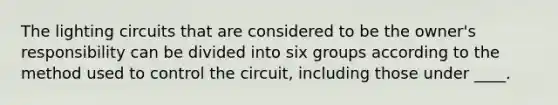 The lighting circuits that are considered to be the owner's responsibility can be divided into six groups according to the method used to control the circuit, including those under ____.