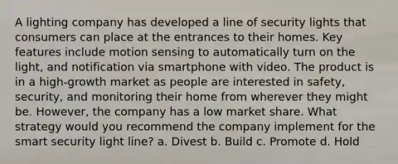 A lighting company has developed a line of security lights that consumers can place at the entrances to their homes. Key features include motion sensing to automatically turn on the light, and notification via smartphone with video. The product is in a high-growth market as people are interested in safety, security, and monitoring their home from wherever they might be. However, the company has a low market share. What strategy would you recommend the company implement for the smart security light line? a. Divest b. Build c. Promote d. Hold