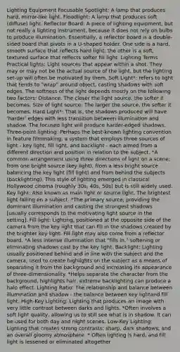 Lighting Equipment Focusable Spotlight: A lamp that produces hard, mirror-like light. Floodlight: A lamp that produces soft (diffuse) light. Reflector Board: A piece of lighting equipment, but not really a lighting instrument, because it does not rely on bulbs to produce illumination. Essentially, a reflector board is a double-sided board that pivots in a U-shaped holder. One side is a hard, smooth surface that reflects hard light; the other is a soft, textured surface that reflects softer fill light. Lighting Terms Practical lights: Light sources that appear within a shot. They may or may not be the actual source of the light, but the lighting set-up will often be motivated by them. Soft Light*: refers to light that tends to "wrap" around object, casting shadows with soft edges. The softness of the light depends mostly on the following two factors: Distance. The closer the light source, the softer it becomes. Size of light source: The larger the source, the softer it becomes. Hard Light*: That is, the shadows produced will have 'harder' edges with less transition between illumination and shadow. The focused light will produce harder-edged shadows. Three-point lighting: Perhaps the best-known lighting convention in feature filmmaking, a system that employs three sources of light - key light, fill light, and backlight - each aimed from a different direction and position in relation to the subject. *A common arrangement using three directions of light on a scene; from one bright source (key light), from a less bright source balancing the key light (fill light) and from behind the subjects (backlighting). This style of lighting emerged in classical Hollywood cinema (roughly 30s, 40s, 50s) but is still widely used. Key light: Also known as main light or source light. The brightest light falling on a subject. *The primary source, providing the dominant illumination and casting the strongest shadows [usually corresponds to the motivating light source in the setting]. Fill light: Lighting, positioned at the opposite side of the camera from the key light that can fill in the shadows created by the brighter key light. Fill light may also come from a reflector board. *A less intense illumination that "fills in," softening or eliminating shadows cast by the key light. Backlight: Lighting usually positioned behind and in line with the subject and the camera, used to create highlights on the subject as a means of separating it from the background and increasing its appearance of three-dimensionality. *Helps separate the character from the background, highlights hair, extreme backlighting can produce a halo effect. Lighting Ratio: The relationship and balance between illumination and shadow - the balance between key lightand fill light. High-Key Lighting: Lighting that produces an image with very little contrast between darks and lights. *Often involves a soft light quality, allowing us to still see what is in shadow. It can be used for both day and night scenes. Low-Key Lighting: Lighting that creates strong contrasts; sharp, dark shadows; and an overall gloomy atmosphere. * Often lighting is hard, and fill light is lessened or eliminated altogether