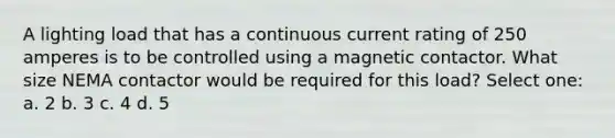 A lighting load that has a continuous current rating of 250 amperes is to be controlled using a magnetic contactor. What size NEMA contactor would be required for this load? Select one: a. 2 b. 3 c. 4 d. 5