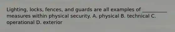 Lighting, locks, fences, and guards are all examples of __________ measures within physical security. A. physical B. technical C. operational D. exterior