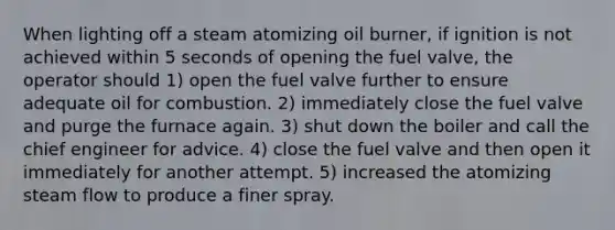 When lighting off a steam atomizing oil burner, if ignition is not achieved within 5 seconds of opening the fuel valve, the operator should 1) open the fuel valve further to ensure adequate oil for combustion. 2) immediately close the fuel valve and purge the furnace again. 3) shut down the boiler and call the chief engineer for advice. 4) close the fuel valve and then open it immediately for another attempt. 5) increased the atomizing steam flow to produce a finer spray.