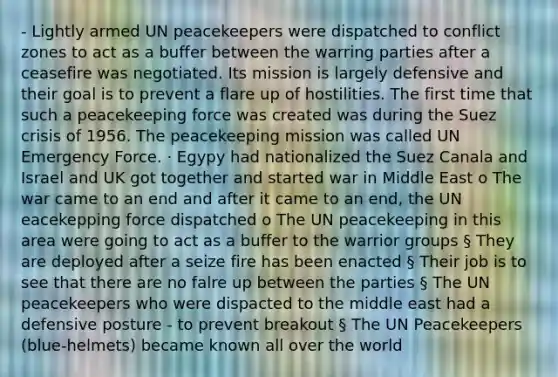 - Lightly armed UN peacekeepers were dispatched to conflict zones to act as a buffer between the warring parties after a ceasefire was negotiated. Its mission is largely defensive and their goal is to prevent a flare up of hostilities. The first time that such a peacekeeping force was created was during the Suez crisis of 1956. The peacekeeping mission was called UN Emergency Force. · Egypy had nationalized the Suez Canala and Israel and UK got together and started war in Middle East o The war came to an end and after it came to an end, the UN eacekepping force dispatched o The UN peacekeeping in this area were going to act as a buffer to the warrior groups § They are deployed after a seize fire has been enacted § Their job is to see that there are no falre up between the parties § The UN peacekeepers who were dispacted to the middle east had a defensive posture - to prevent breakout § The UN Peacekeepers (blue-helmets) became known all over the world