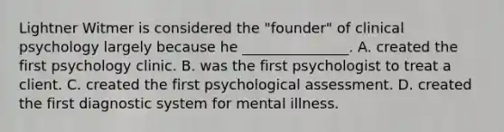 Lightner Witmer is considered the "founder" of clinical psychology largely because he _______________. A. created the first psychology clinic. B. was the first psychologist to treat a client. C. created the first psychological assessment. D. created the first diagnostic system for mental illness.