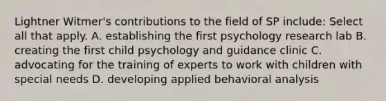 Lightner Witmer's contributions to the field of SP include: Select all that apply. A. establishing the first psychology research lab B. creating the first child psychology and guidance clinic C. advocating for the training of experts to work with children with special needs D. developing applied behavioral analysis