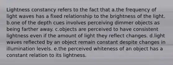 Lightness constancy refers to the fact that a.the frequency of light waves has a fixed relationship to the brightness of the light. b.one of the depth cues involves perceiving dimmer objects as being farther away. c.objects are perceived to have consistent lightness even if the amount of light they reflect changes. d.light waves reflected by an object remain constant despite changes in illumination levels. e.the perceived whiteness of an object has a constant relation to its lightness.