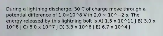 During a lightning discharge, 30 C of charge move through a potential difference of 1.0×10^8 V in 2.0 × 10^−2 s. The energy released by this lightning bolt is A) 1.5 x 10^11 J B) 3.0 x 10^8 J C) 6.0 x 10^7 J D) 3.3 x 10^6 J E) 6.7 x 10^4 J