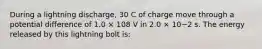 During a lightning discharge, 30 C of charge move through a potential difference of 1.0 × 108 V in 2.0 × 10−2 s. The energy released by this lightning bolt is: