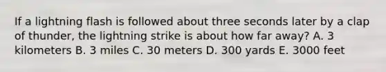 If a lightning flash is followed about three seconds later by a clap of thunder, the lightning strike is about how far away? A. 3 kilometers B. 3 miles C. 30 meters D. 300 yards E. 3000 feet