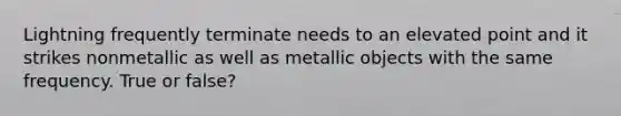 Lightning frequently terminate needs to an elevated point and it strikes nonmetallic as well as metallic objects with the same frequency. True or false?