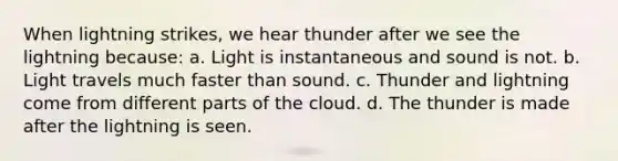 When lightning strikes, we hear thunder after we see the lightning because: a. Light is instantaneous and sound is not. b. Light travels much faster than sound. c. Thunder and lightning come from different parts of the cloud. d. The thunder is made after the lightning is seen.