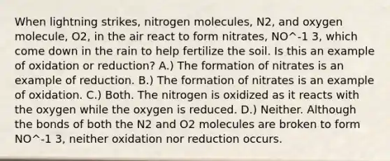 When lightning strikes, nitrogen molecules, N2, and oxygen molecule, O2, in the air react to form nitrates, NO^-1 3, which come down in the rain to help fertilize the soil. Is this an example of oxidation or reduction? A.) The formation of nitrates is an example of reduction. B.) The formation of nitrates is an example of oxidation. C.) Both. The nitrogen is oxidized as it reacts with the oxygen while the oxygen is reduced. D.) Neither. Although the bonds of both the N2 and O2 molecules are broken to form NO^-1 3, neither oxidation nor reduction occurs.