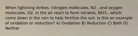 When lightning strikes, nitrogen molecules, N2 , and oxygen molecules, O2, in the air react to form nitrates, NO3-, which come down in the rain to help fertilize the soil. Is this an example of oxidation or reduction? A) Oxidation B) Reduction C) Both D) Neither