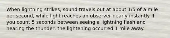 When lightning strikes, sound travels out at about 1/5 of a mile per second, while light reaches an observer nearly instantly If you count 5 seconds between seeing a lightning flash and hearing the thunder, the lightening occurred 1 mile away.