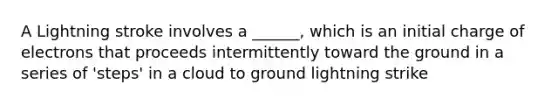 A Lightning stroke involves a ______, which is an initial charge of electrons that proceeds intermittently toward the ground in a series of 'steps' in a cloud to ground lightning strike