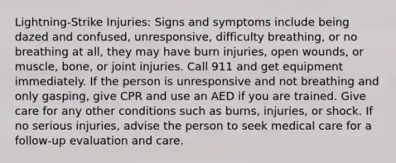 Lightning-Strike Injuries: Signs and symptoms include being dazed and confused, unresponsive, difficulty breathing, or no breathing at all, they may have burn injuries, open wounds, or muscle, bone, or joint injuries. Call 911 and get equipment immediately. If the person is unresponsive and not breathing and only gasping, give CPR and use an AED if you are trained. Give care for any other conditions such as burns, injuries, or shock. If no serious injuries, advise the person to seek medical care for a follow-up evaluation and care.