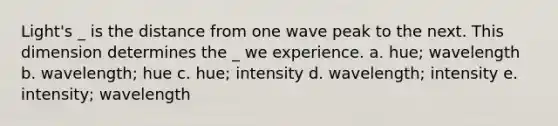 Light's _ is the distance from one wave peak to the next. This dimension determines the _ we experience. a. hue; wavelength b. wavelength; hue c. hue; intensity d. wavelength; intensity e. intensity; wavelength