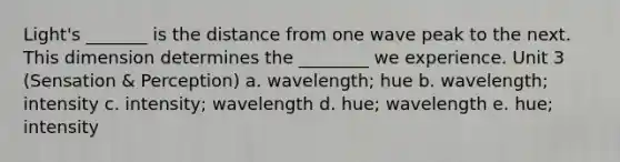 Light's _______ is the distance from one wave peak to the next. This dimension determines the ________ we experience. Unit 3 (Sensation & Perception) a. wavelength; hue b. wavelength; intensity c. intensity; wavelength d. hue; wavelength e. hue; intensity