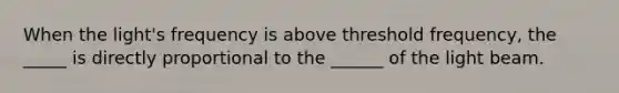 When the light's frequency is above threshold frequency, the _____ is directly proportional to the ______ of the light beam.