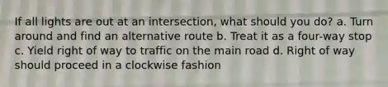 If all lights are out at an intersection, what should you do? a. Turn around and find an alternative route b. Treat it as a four-way stop c. Yield right of way to traffic on the main road d. Right of way should proceed in a clockwise fashion