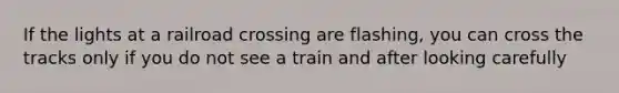 If the lights at a railroad crossing are flashing, you can cross the tracks only if you do not see a train and after looking carefully