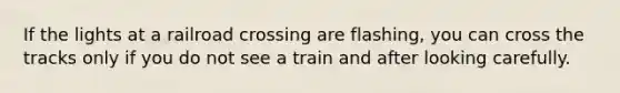 If the lights at a railroad crossing are flashing, you can cross the tracks only if you do not see a train and after looking carefully.