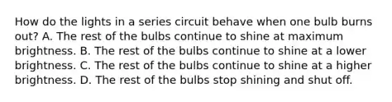 How do the lights in a series circuit behave when one bulb burns out? A. The rest of the bulbs continue to shine at maximum brightness. B. The rest of the bulbs continue to shine at a lower brightness. C. The rest of the bulbs continue to shine at a higher brightness. D. The rest of the bulbs stop shining and shut off.