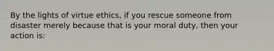 By the lights of virtue ethics, if you rescue someone from disaster merely because that is your moral duty, then your action is: