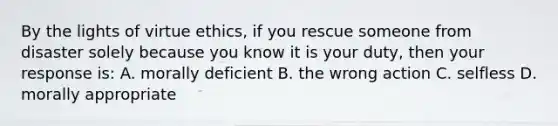 By the lights of virtue ethics, if you rescue someone from disaster solely because you know it is your duty, then your response is: A. morally deficient B. the wrong action C. selfless D. morally appropriate