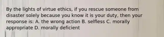 By the lights of virtue ethics, if you rescue someone from disaster solely because you know it is your duty, then your response is: A. the wrong action B. selfless C. morally appropriate D. morally deficient