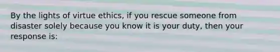 By the lights of virtue ethics, if you rescue someone from disaster solely because you know it is your duty, then your response is: