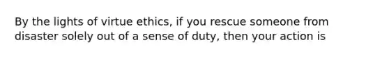 By the lights of virtue ethics, if you rescue someone from disaster solely out of a sense of duty, then your action is