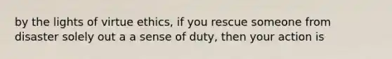 by the lights of virtue ethics, if you rescue someone from disaster solely out a a sense of duty, then your action is