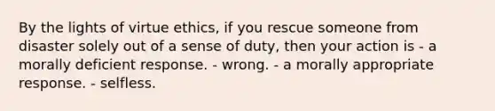 By the lights of virtue ethics, if you rescue someone from disaster solely out of a sense of duty, then your action is - a morally deficient response. - wrong. - a morally appropriate response. - selfless.