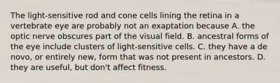 The light-sensitive rod and cone cells lining the retina in a vertebrate eye are probably not an exaptation because A. the optic nerve obscures part of the visual field. B. ancestral forms of the eye include clusters of light-sensitive cells. C. they have a de novo, or entirely new, form that was not present in ancestors. D. they are useful, but don't affect fitness.