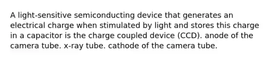 A light-sensitive semiconducting device that generates an electrical charge when stimulated by light and stores this charge in a capacitor is the charge coupled device (CCD). anode of the camera tube. x-ray tube. cathode of the camera tube.