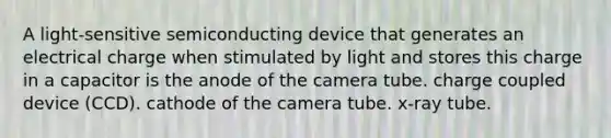 A light-sensitive semiconducting device that generates an electrical charge when stimulated by light and stores this charge in a capacitor is the anode of the camera tube. charge coupled device (CCD). cathode of the camera tube. x-ray tube.