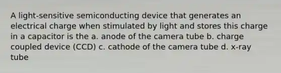 A light-sensitive semiconducting device that generates an electrical charge when stimulated by light and stores this charge in a capacitor is the a. anode of the camera tube b. charge coupled device (CCD) c. cathode of the camera tube d. x-ray tube