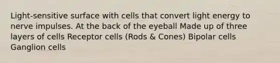 Light-sensitive surface with cells that convert light energy to nerve impulses. At the back of the eyeball Made up of three layers of cells Receptor cells (Rods & Cones) Bipolar cells Ganglion cells