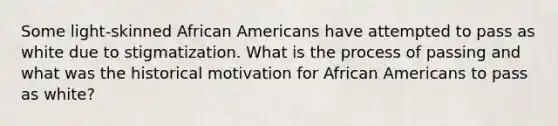 Some light-skinned <a href='https://www.questionai.com/knowledge/kktT1tbvGH-african-americans' class='anchor-knowledge'>african americans</a> have attempted to pass as white due to stigmatization. What is the process of passing and what was the historical motivation for African Americans to pass as white?