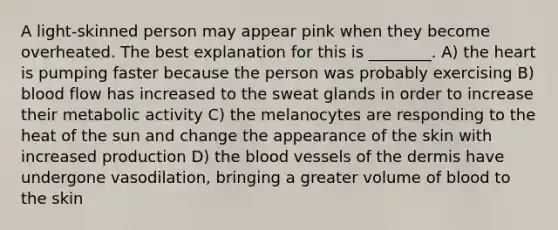 A light-skinned person may appear pink when they become overheated. The best explanation for this is ________. A) the heart is pumping faster because the person was probably exercising B) blood flow has increased to the sweat glands in order to increase their metabolic activity C) the melanocytes are responding to the heat of the sun and change the appearance of the skin with increased production D) the blood vessels of the dermis have undergone vasodilation, bringing a greater volume of blood to the skin