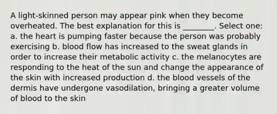 A light-skinned person may appear pink when they become overheated. The best explanation for this is ________. Select one: a. the heart is pumping faster because the person was probably exercising b. blood flow has increased to the sweat glands in order to increase their metabolic activity c. the melanocytes are responding to the heat of the sun and change the appearance of the skin with increased production d. the blood vessels of the dermis have undergone vasodilation, bringing a greater volume of blood to the skin